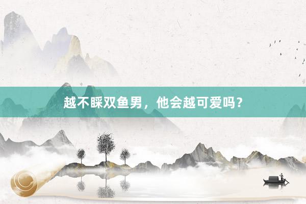 越不睬双鱼男，他会越可爱吗？