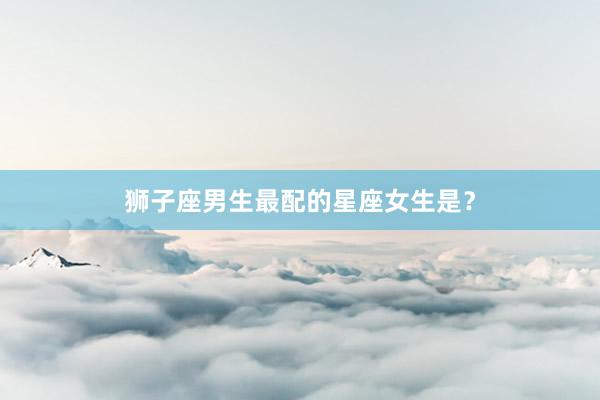 狮子座男生最配的星座女生是？